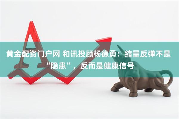 黄金配资门户网 和讯投顾杨德勇：缩量反弹不是 “隐患”，反而是健康信号