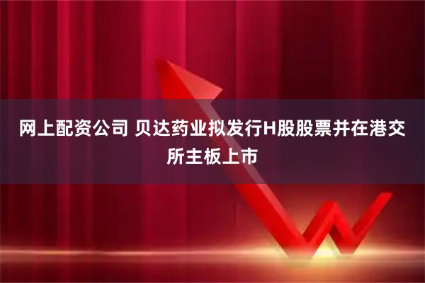 网上配资公司 贝达药业拟发行H股股票并在港交所主板上市