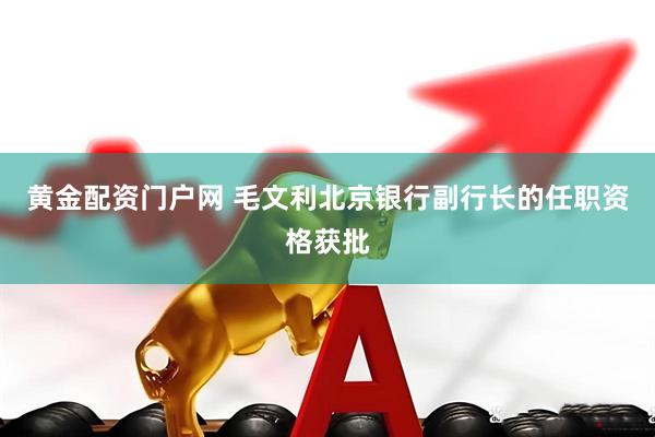 黄金配资门户网 毛文利北京银行副行长的任职资格获批