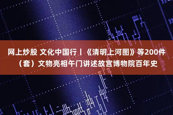 网上炒股 文化中国行丨《清明上河图》等200件（套）文物亮相午门讲述故宫博物院百年史