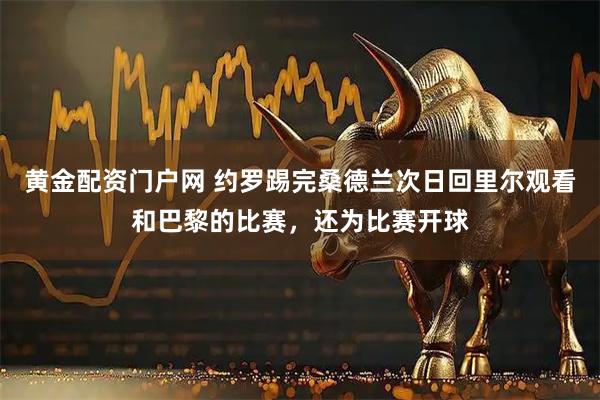 黄金配资门户网 约罗踢完桑德兰次日回里尔观看和巴黎的比赛，还为比赛开球