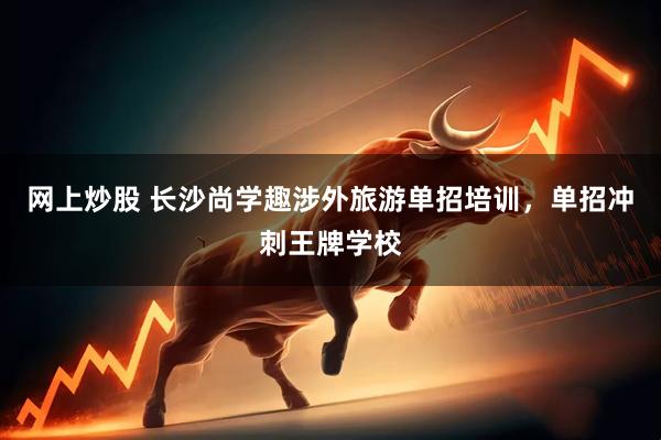 网上炒股 长沙尚学趣涉外旅游单招培训，单招冲刺王牌学校