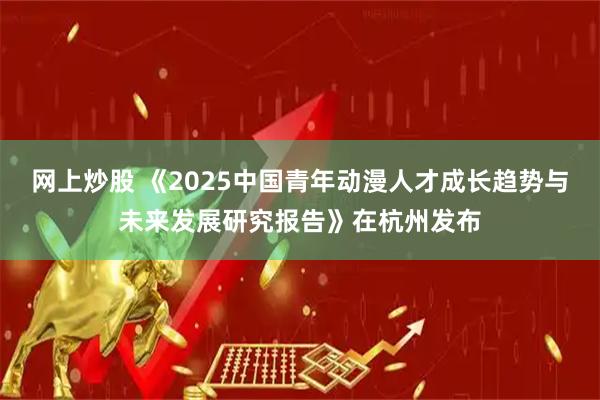网上炒股 《2025中国青年动漫人才成长趋势与未来发展研究报告》在杭州发布