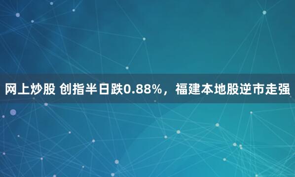 网上炒股 创指半日跌0.88%，福建本地股逆市走强