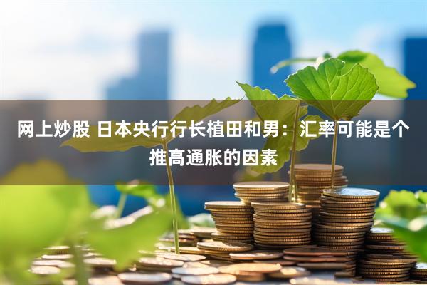 网上炒股 日本央行行长植田和男：汇率可能是个推高通胀的因素