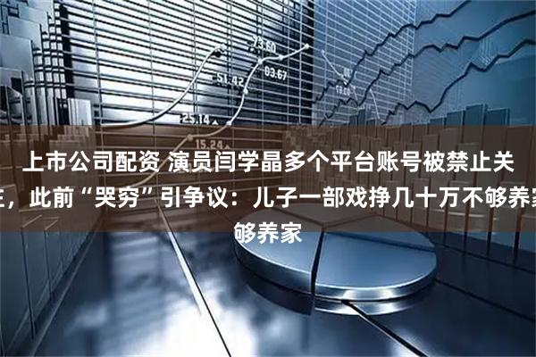 上市公司配资 演员闫学晶多个平台账号被禁止关注，此前“哭穷”引争议：儿子一部戏挣几十万不够养家
