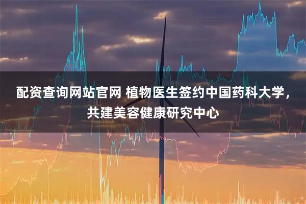 配资查询网站官网 植物医生签约中国药科大学，共建美容健康研究中心