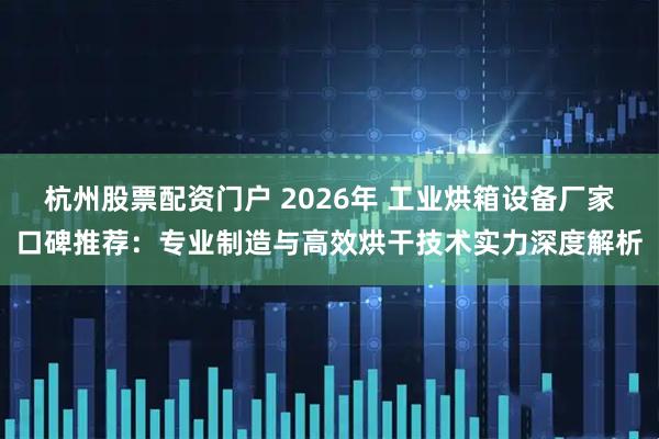 杭州股票配资门户 2026年 工业烘箱设备厂家口碑推荐：专业制造与高效烘干技术实力深度解析