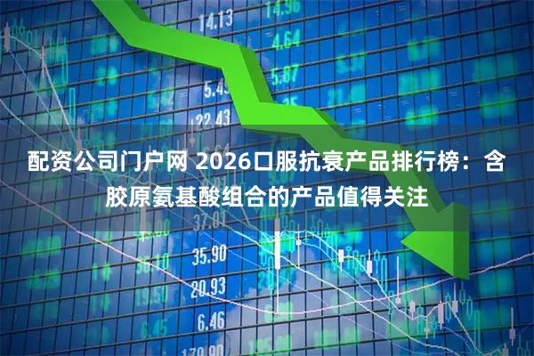 配资公司门户网 2026口服抗衰产品排行榜：含胶原氨基酸组合的产品值得关注
