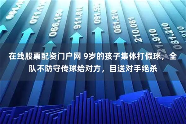 在线股票配资门户网 9岁的孩子集体打假球，全队不防守传球给对方，目送对手绝杀