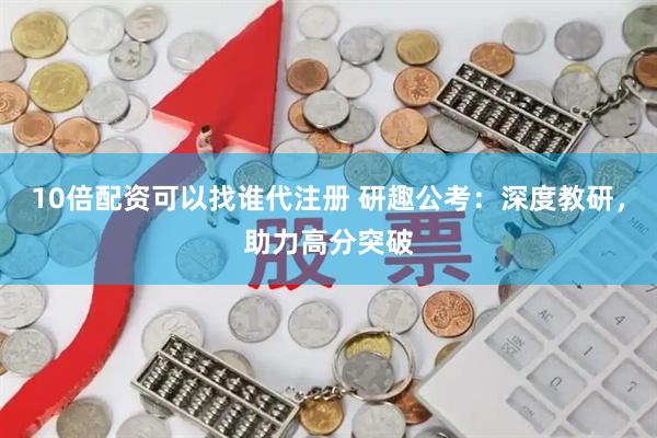 10倍配资可以找谁代注册 研趣公考：深度教研，助力高分突破