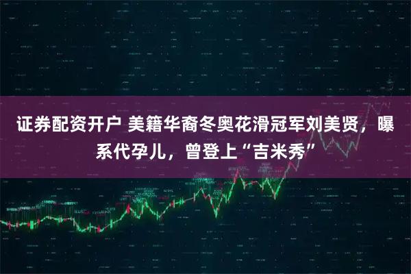 证券配资开户 美籍华裔冬奥花滑冠军刘美贤，曝系代孕儿，曾登上“吉米秀”