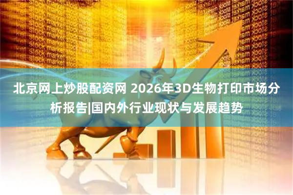 北京网上炒股配资网 2026年3D生物打印市场分析报告|国内外行业现状与发展趋势