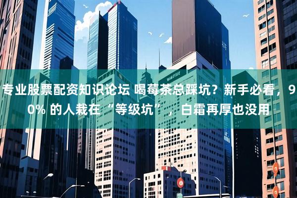 专业股票配资知识论坛 喝莓茶总踩坑？新手必看，90% 的人栽在 “等级坑” ，白霜再厚也没用