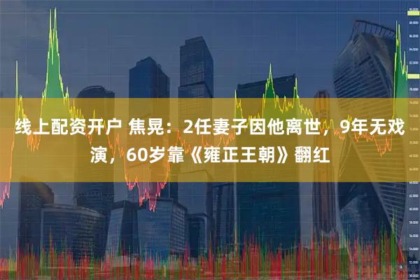 线上配资开户 焦晃：2任妻子因他离世，9年无戏演，60岁靠《雍正王朝》翻红