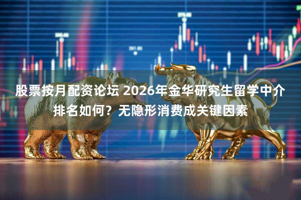 股票按月配资论坛 2026年金华研究生留学中介排名如何？无隐形消费成关键因素