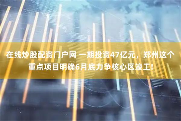 在线炒股配资门户网 一期投资47亿元，郑州这个重点项目明确6月底力争核心区竣工!