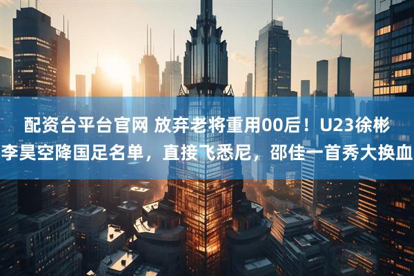 配资台平台官网 放弃老将重用00后！U23徐彬李昊空降国足名单，直接飞悉尼，邵佳一首秀大换血