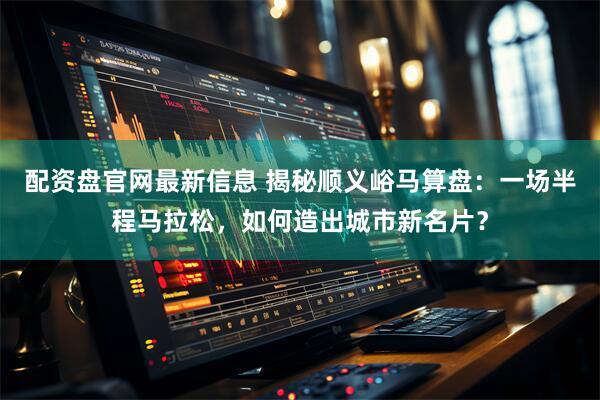 配资盘官网最新信息 揭秘顺义峪马算盘：一场半程马拉松，如何造出城市新名片？