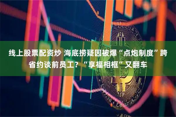 线上股票配资炒 海底捞疑因被爆“点炮制度”跨省约谈前员工？“享福相框”又翻车