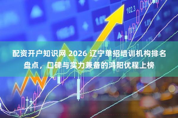 配资开户知识网 2026 辽宁单招培训机构排名盘点，口碑与实力兼备的鸿阳优程上榜