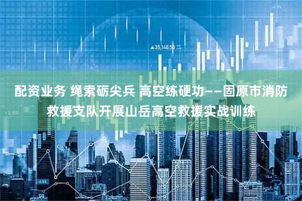 配资业务 绳索砺尖兵 高空练硬功——固原市消防救援支队开展山岳高空救援实战训练