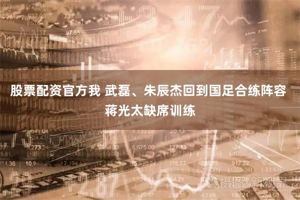 股票配资官方我 武磊、朱辰杰回到国足合练阵容 蒋光太缺席训练