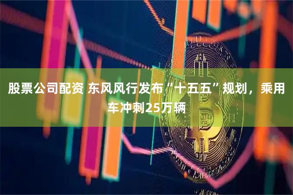 股票公司配资 东风风行发布“十五五”规划，乘用车冲刺25万辆