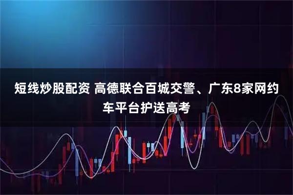 短线炒股配资 高德联合百城交警、广东8家网约车平台护送高考