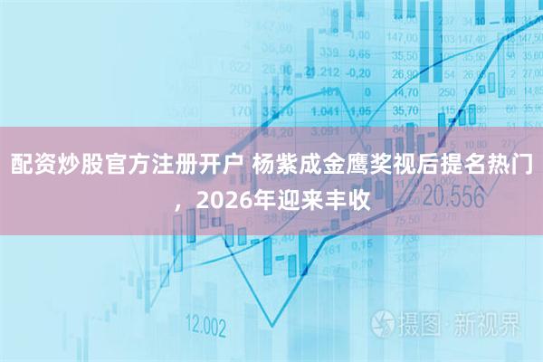 配资炒股官方注册开户 杨紫成金鹰奖视后提名热门，2026年迎来丰收