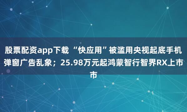 股票配资app下载 “快应用”被滥用央视起底手机弹窗广告乱象；25.98万元起鸿蒙智行智界RX上市