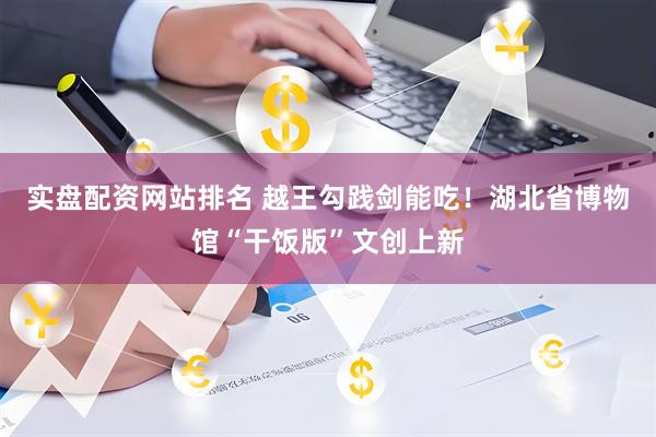 实盘配资网站排名 越王勾践剑能吃！湖北省博物馆“干饭版”文创上新