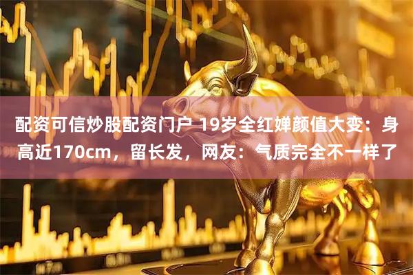 配资可信炒股配资门户 19岁全红婵颜值大变：身高近170cm，留长发，网友：气质完全不一样了