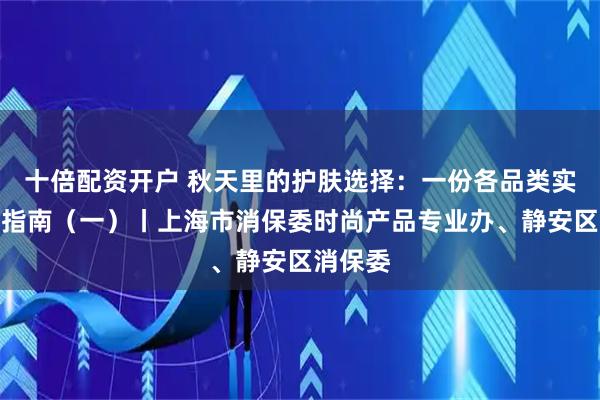 十倍配资开户 秋天里的护肤选择：一份各品类实用消费指南（一）丨上海市消保委时尚产品专业办、静安区消保委